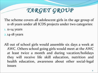 TARGET GROUP
The scheme covers all adolescent girls in the age group of
   11-18 years under all ICDS projects under two categories:
1. 11-14 years
2. 14-18 years


All out of school girls would assemble six days a week at
  AWC. Others school going girls would meet at the AWC
  at least twice a month and during vacation/holidays
  they will receive life skill education, nutrition and
  health education, awareness about other social-legal
  issues
                                                           8
 