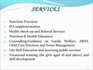 SERVICES

1.   Nutrition Provision
2.   IFA supplementation
3.   Health check-up and Referral Services
4.   Nutrition & Health Education
5.   Counselling/Guidance on Family Welfare, ARSH,
     Child Care Practices and Home Management
6.   Life Skill Education and accessing public services
7.   Vocational training (for girls aged 16 and above) and
     skill development

                                                         9
 