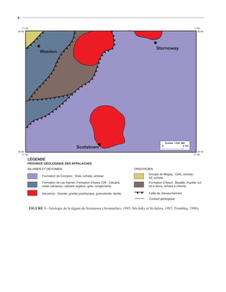 8


   71°30´                                                                                                                          71°00´
45°45´                                                                                                                                45°45´




                                                                                                    Stornoway
                   Weedon




                                                                                                            Échelle 1/250 000
                                                                                                        0                   5 km
                                               Scotstown
45°30´                                                                                                                                45°30´
   71°30´                                                                                                                          71°00´

        LÉGENDE
        PROVINCE GÉOLOGIQUE DES APPALACHES
        SILURIEN ET DÉVONIEN                                                           ORDOVICIEN
                                                                                              Groupe de Magog : Grès, ardoise,
                    Formation de Compton : Grès, schiste, ardoise
                                                                                              tuf, schiste
                    Formation de Lac Aylmer, Formation d’Ayers Cliff : Calcaire,              Formation d’Ascot : Basalte, rhyolite, tuf,
                    shale calcareux, calcaire argileux, grès, conglomérat                     tuf à blocs, schiste à chlorite

                    Intrusions : Granite, granite porphyrique, granodiorite, diorite          Faille de chevauchement
                                                                                               Contact géologique


            FIGURE 1 - Géologie de la région de Scotstown (Avramtchev, 1995; Slivitzky et St-Julien, 1987; Tremblay, 1996).
 