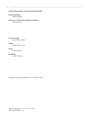 2


    DOCUMENT PUBLIÉ PAR GÉOLOGIE QUÉBEC

    Direction générale
          Robert Marquis

    Bureau de l’exploration géologique du Québec
         Sylvain Lacroix




    Lecture critique
         Hugo Dubé-Loubert

    Édition
          Joanne Nadeau, ing.

    Dessin
          André Brazeau

    Graphisme
        André Tremblay




    Document accepté pour publication le 27 octobre 2009




    Dépôt légal – Bibliothèque et Archives nationales du Québec
    ISBN : 978-2-550-58697-5
    © Gouvernement du Québec, 2010
 