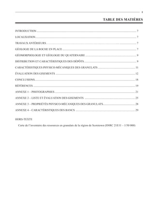 5


                                                                                                                  TABLE DES MATIÈRES


INTRODUCTION ............................................................................................................................................... 7

LOCALISATION................................................................................................................................................. 7

TRAVAUX ANTÉRIEURS…………………………………………………..………………... ........................ 7

GÉOLOGIE DE LA ROCHE EN PLACE .......................................................................................................... 7

GÉOMORPHOLOGIE ET GÉOLOGIE DU QUATERNAIRE ......................................................................... 9

DISTRIBUTION ET CARACTÉRISTIQUES DES DÉPÔTS ........................................................................... 9

CARACTÉRISTIQUES PHYSICO-MÉCANIQUES DES GRANULATS ..................................................... 11

ÉVALUATION DES GISEMENTS .................................................................................................................. 12

CONCLUSIONS................................................................................................................................................ 18

RÉFÉRENCES .................................................................................................................................................. 19

ANNEXE 1 – PHOTOGRAPHIES ................................................................................................................... 21

ANNEXE 2 – LISTE ET ÉVALUATION DES GISEMENTS ........................................................................ 25

ANNEXE 3 – PROPRIÉTÉS PHYSICO-MÉCANIQUES DES GRANULATS.............................................. 28

ANNEXE 4 – CARACTÉRISTIQUES DES BANCS ..................................................................................... 29


HORS-TEXTE

   Carte de l’inventaire des ressources en granulats de la région de Scotstown (SNRC 21E11 – 1/50 000)
 
