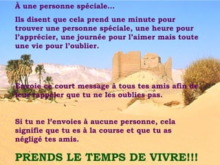 À une personne spéciale… Ils disent que cela prend une minute pour trouver une personne spéciale, une heure pour l’apprécier, une journée pour l’aimer mais toute une vie pour l’oublier. Envoie ce court message à tous tes amis afin de leur rappeler que tu ne les oublies pas. Si tu ne l’envoies à aucune personne, cela signifie que tu es à la course et que tu as négligé tes amis. PRENDS LE TEMPS DE VIVRE!!! 