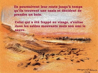 Ils poursuivent leur route jusqu’à temps qu’ils trouvent une oasis et décident de prendre un bain.  . Celui qui a été frappé au visage, s’enlise dans les sables mouvants mais son ami le sauve. 