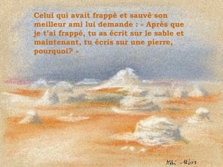 Celui qui avait frappé et sauvé son meilleur ami lui demande : « Après que je t’ai frappé, tu as écrit sur le sable et maintenant, tu écris sur une pierre, pourquoi? » . 
