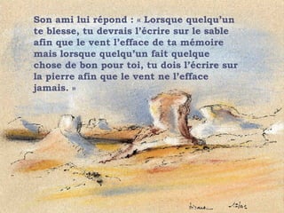 Son ami lui répond : « Lorsque quelqu’un te blesse, tu devrais l’écrire sur le sable afin que le vent l’efface de ta mémoire mais lorsque quelqu’un fait quelque chose de bon pour toi, tu dois l’écrire sur la pierre afin que le vent ne l’efface jamais. » . 
