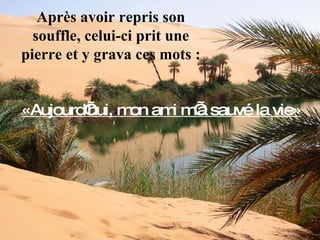 Après avoir repris son souffle, celui-ci prit une pierre et y grava ces mots : «Aujourd’hui, mon ami m’a sauvé la vie» 