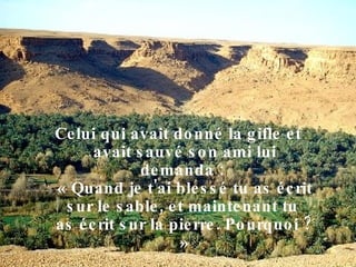 Celui qui avait donné la gifle et avait sauvé son ami lui demanda :  « Quand je t'ai blessé tu as écrit sur le sable, et maintenant tu  as écrit sur la pierre. Pourquoi ? » 