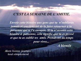 C'EST LA SEMAINE DE L'AMITIE. Envoie cette histoire aux gens que tu  n'oublieras jamais et souviens-toi de la faire retourner à la  personne qui te l'a envoyée. Si tu n'envoies cette histoire à  personne, cela signifie que tu es pressé et que tu as oublié tes  amis. Prends-toi du temps pour vivre...    A bientôt   Alors bonne journée  tout simplement 