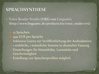  Voice Reader Studio (VRS) von Linguatec
(http://www.linguatec.de/products/tts/voice_reader/vrs)
 13 Sprachen
 499 EUR pro Sprache
 Inklusive Lizenz zur Veröffentlichung der Audiodateien
 1 weibliche, 1 männliche Stimme in deutscher Fassung
 Einstellungen für Stimmhöhe, Lautstärke und
Geschwindigkeit
 Erstellung von Sprecherprofilen möglich
8
 