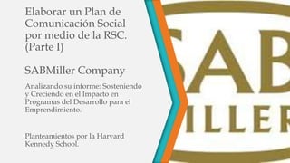 Elaborar un Plan de
Comunicación Social
por medio de la RSC.
(Parte I)
SABMiller Company
Analizando su informe: Sosteniendo
y Creciendo en el Impacto en
Programas del Desarrollo para el
Emprendimiento.

Planteamientos por la Harvard
Kennedy School.

 