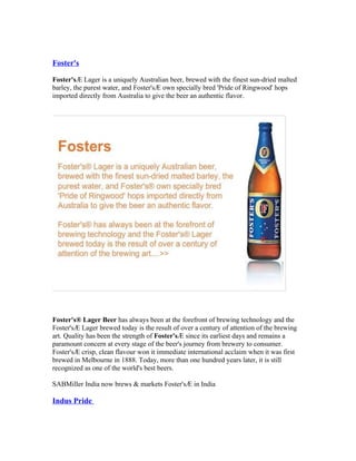 Foster's

Foster's® Lager is a uniquely Australian beer, brewed with the finest sun-dried malted
barley, the purest water, and Foster's® own specially bred 'Pride of Ringwood' hops
imported directly from Australia to give the beer an authentic flavor.




Foster's® Lager Beer has always been at the forefront of brewing technology and the
Foster's® Lager brewed today is the result of over a century of attention of the brewing
art. Quality has been the strength of Foster's® since its earliest days and remains a
paramount concern at every stage of the beer's journey from brewery to consumer.
Foster's® crisp, clean flavour won it immediate international acclaim when it was first
brewed in Melbourne in 1888. Today, more than one hundred years later, it is still
recognized as one of the world's best beers.

SABMiller India now brews & markets Foster's® in India

Indus Pride
 