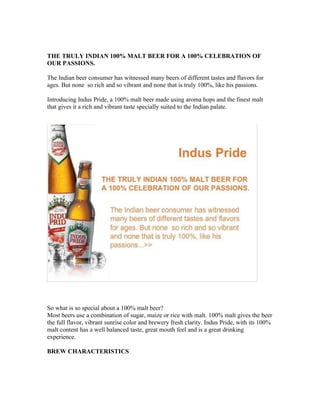 THE TRULY INDIAN 100% MALT BEER FOR A 100% CELEBRATION OF
OUR PASSIONS.

The Indian beer consumer has witnessed many beers of different tastes and flavors for
ages. But none so rich and so vibrant and none that is truly 100%, like his passions.

Introducing Indus Pride, a 100% malt beer made using aroma hops and the finest malt
that gives it a rich and vibrant taste specially suited to the Indian palate.




So what is so special about a 100% malt beer?
Most beers use a combination of sugar, maize or rice with malt. 100% malt gives the beer
the full flavor, vibrant sunrise color and brewery fresh clarity. Indus Pride, with its 100%
malt content has a well balanced taste, great mouth feel and is a great drinking
experience.

BREW CHARACTERISTICS
 