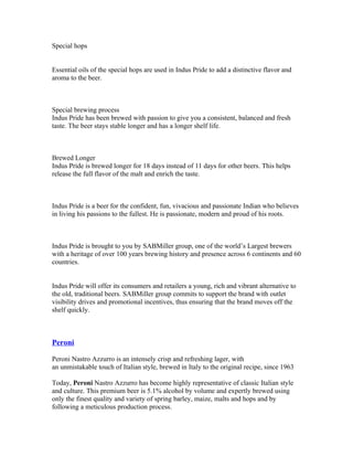 Special hops


Essential oils of the special hops are used in Indus Pride to add a distinctive flavor and
aroma to the beer.



Special brewing process
Indus Pride has been brewed with passion to give you a consistent, balanced and fresh
taste. The beer stays stable longer and has a longer shelf life.



Brewed Longer
Indus Pride is brewed longer for 18 days instead of 11 days for other beers. This helps
release the full flavor of the malt and enrich the taste.



Indus Pride is a beer for the confident, fun, vivacious and passionate Indian who believes
in living his passions to the fullest. He is passionate, modern and proud of his roots.



Indus Pride is brought to you by SABMiller group, one of the world’s Largest brewers
with a heritage of over 100 years brewing history and presence across 6 continents and 60
countries.


Indus Pride will offer its consumers and retailers a young, rich and vibrant alternative to
the old, traditional beers. SABMiller group commits to support the brand with outlet
visibility drives and promotional incentives, thus ensuring that the brand moves off the
shelf quickly.



Peroni

Peroni Nastro Azzurro is an intensely crisp and refreshing lager, with
an unmistakable touch of Italian style, brewed in Italy to the original recipe, since 1963

Today, Peroni Nastro Azzurro has become highly representative of classic Italian style
and culture. This premium beer is 5.1% alcohol by volume and expertly brewed using
only the finest quality and variety of spring barley, maize, malts and hops and by
following a meticulous production process.
 