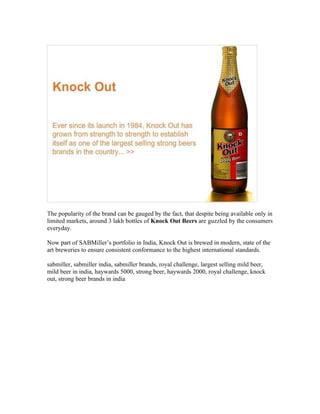 The popularity of the brand can be gauged by the fact, that despite being available only in
limited markets, around 3 lakh bottles of Knock Out Beers are guzzled by the consumers
everyday.

Now part of SABMiller’s portfolio in India, Knock Out is brewed in modern, state of the
art breweries to ensure consistent conformance to the highest international standards.

sabmiller, sabmiller india, sabmiller brands, royal challenge, largest selling mild beer,
mild beer in india, haywards 5000, strong beer, haywards 2000, royal challenge, knock
out, strong beer brands in india
 