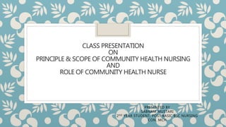 CLASS PRESENTATION
ON
PRINCIPLE & SCOPE OF COMMUNITY HEALTH NURSING
AND
ROLE OF COMMUNITY HEALTH NURSE
PRESENTED BY
SABNAM MUSTARI
2ND YEAR STUDENT, POST BASIC BSC NURSING
CON, MCH
 