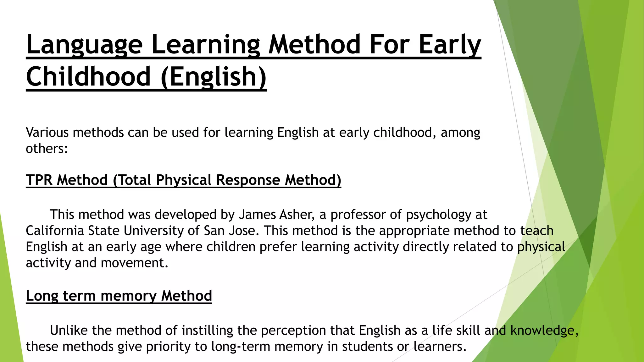Language Learning Method For Early
Childhood (English)
Various methods can be used for learning English at early childhood, among
others:
TPR Method (Total Physical Response Method)
This method was developed by James Asher, a professor of psychology at
California State University of San Jose. This method is the appropriate method to teach
English at an early age where children prefer learning activity directly related to physical
activity and movement.
Long term memory Method
Unlike the method of instilling the perception that English as a life skill and knowledge,
these methods give priority to long-term memory in students or learners.
 