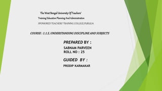 TheWestBengalUniversityOf Teachers’
Training EducationPlanning And Administration
SPONSORED TEACHERS’ TRAINING COLLEGE,PURULIA
COURSE : 1.1.5, UNDERSTANDING DISCIPLINE AND SUBJECTS
PREPARED BY :
SABNAM PARVEEN
ROLL NO : 25
GUIDED BY :
PRODIP KARMAKAR
 
