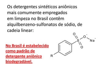 Os detergentes sintéticos aniônicos
mais comumente empregados
em limpeza no Brasil contêm
alquilbenzeno-sulfonatos de sódio, de
cadeia linear:
                                O               -
                                            O            -
                                    S               Na
No Brasil é estabelecido                O
como padrão de
detergente aniônico        R
biodegradável.
 