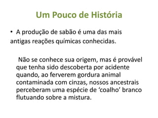 Um Pouco de História
• A produção de sabão é uma das mais
antigas reações químicas conhecidas.

  Não se conhece sua origem, mas é provável
 que tenha sido descoberta por acidente
 quando, ao ferverem gordura animal
 contaminada com cinzas, nossos ancestrais
 perceberam uma espécie de ‘coalho’ branco
 flutuando sobre a mistura.
 