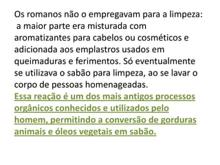 Os romanos não o empregavam para a limpeza:
 a maior parte era misturada com
aromatizantes para cabelos ou cosméticos e
adicionada aos emplastros usados em
queimaduras e ferimentos. Só eventualmente
se utilizava o sabão para limpeza, ao se lavar o
corpo de pessoas homenageadas.
Essa reação é um dos mais antigos processos
orgânicos conhecidos e utilizados pelo
homem, permitindo a conversão de gorduras
animais e óleos vegetais em sabão.
 