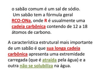 o sabão comum é um sal de sódio.
  Um sabão tem a fórmula geral
 RCO-ONa, onde R é usualmente uma
 cadeia carbônica contendo de 12 a 18
 átomos de carbono.

A característica estrutural mais importante
de um sabão é que sua longa cadeia
carbônica apresenta uma extremidade
carregada (que é atraída pela água) e a
outra não se solubiliza na água.
 
