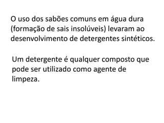O uso dos sabões comuns em água dura
(formação de sais insolúveis) levaram ao
desenvolvimento de detergentes sintéticos.

Um detergente é qualquer composto que
pode ser utilizado como agente de
limpeza.
 