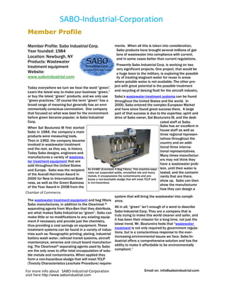 SABO-Industrial-Corporation
 Member Profile

 Member Profile: Sabo Industrial Corp.                       ments. When all this is taken into consideration,
 Year founded: 1984                                           Sabo products have brought several millions of gal-
                                                              lons of wastewater into compliance with current,
 Location: Newburgh, NY                                       and in some cases better than current regulations.
 Products: Wastewater
                                                              Presently Sabo Industrial Corp. is working on two
 treatment equipment                                          very significant projects. One project, that would be
 Website:                                                     a huge boon to the military, is exploring the possibil-
 www.saboindustrial.com                                       ity of treating stagnant water for reuse in areas
                                                             where potable water is not available. The other pro-
 Today everywhere we turn we hear the word “green”.          ject with great potential is the possible treatment
 Learn the latest way to make your business “green,”         and recycling of deicing fluid for the aircraft industry.
 or buy the latest “green” products, and we only use           Sabo’s wastewater treatment systems can be found
 “green practices.” Of course the term “green” has a           throughout the United States and the world. In
 broad range of meaning but generally has an envi-             2000, Sabo entered the complex European Market
 ronmentally conscious connotation. One company                and have since found great success there. A large
 that focused on what was best for the environment             part of that success is due to the expertise, spirit and
 before green became popular, is Sabo Industrial               drive of Sabo owner, Sal Boutureira III, and the dedi-
 Corp.                                                                                           cated staff at Sabo.
 When Sal Boutureia III first started                                                            Sabo has an excellent in
 Sabo in 1984, the company’s main                                                                house staff as well as
 products were measuring tools.                                                                  three regional represen-
                                                                                                 tatives throughout the
 Then in 1992, the company became
 involved in wastewater treatment                                                                country and an addi-
 and the rest, as they say, is history.                                                          tional three interna-
 Today Sabo designs, engineers and                                                               tional representatives.
 manufactures a variety of wastewa-                                                              Many times manufactur-
 ter treatment equipment that are                                                                ers may not think they
 sold throughout the United States                                                               have a wastewater prob-
 and Europe. Sabo was the recipient       An EV4BF (Everclean 4 Bag Filters). This machine sepa- lem, until their water is
 of the Averall Harriman Award in
                                          rates out suspended solids, emulsified oils and heavy  tested, and the contami-
                                          metals. It encapsulates the contaminants and pro-      nants that are there,
 2000 for New to International Busi-      duces a non-leachable sludge that will meet TCLP and show up. Sabo can then
 ness, as well as the Green Business      is non-hazardous.
                                                                                                 show the manufacturer
 of the Year Award in 2008 from the
                                                                                                 how they can design a
Chamber of Commerce.
                                                             system that will bring the wastewater into compli-
 The wastewater treatment equipment and bag filters          ance.
 Sabo manufactures, in addition to the Cleartreat ®
 separating agents from Wyo-Ben that they distribute,        All in all, “green” isn’t enough of a word to describe
 are what makes Sabo Industrial so “green”. Sabo can         Sabo Industrial Corp. They are a company that is
 make little or no modifications to any existing equip-      truly trying to make this world cleaner and safer, and
 ment if necessary and provide just the chemistry,           it has been their mission for a long time, not just the
 thus providing a cost savings on equipment. These           latest trend. Mr. Boutureira feels that “wastewater
 treatment systems can be found in a variety of indus-       treatment is not only required by government regula-
 tries such as: flexographic printing, plating, industrial   tions, but is a conscientious response to the ever-
 battery wash water, railroad transit systems, aircraft      increasing environmental issues we face. Sabo In-
 maintenance, wineries and circuit board manufactur-         dustrial offers a comprehensive solution and has the
 ing. The Cleartreat ® separating agents used by Sabo        ability to make it affordable to be environmentally
 are the only ones to offer total encapsulation of solu-     compliant.”
 ble metals and contaminants. When applied they
 form a non-hazardous sludge that will meet TCLP
 (Toxicity Characteristics Leachate Procedure) require-

For more info about SABO-Industrial-Corporation                                   Email on: info@saboindustrial.com
visit here http://www.saboindustrial.com
 