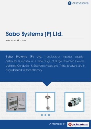 09953355968
A Member of
Sabo Systems (P) Ltd.
www.saboindia.com
Lightning Warning System Lightning Protection System Surge Protection Devices Chemical
Electrode Earthing Copper Bonded Earth Rod Exothermic Welding Electrical Panel and
Switch Automatic Phase Sequence Corrector Earth Pit Cover Generator Set Power
Transformers Wire & Cable Vacuum Circuit Breaker Lightning Warning System Lightning
Protection System Surge Protection Devices Chemical Electrode Earthing Copper Bonded
Earth Rod Exothermic Welding Electrical Panel and Switch Automatic Phase Sequence
Corrector Earth Pit Cover Generator Set Power Transformers Wire & Cable Vacuum Circuit
Breaker Lightning Warning System Lightning Protection System Surge Protection
Devices Chemical Electrode Earthing Copper Bonded Earth Rod Exothermic Welding Electrical
Panel and Switch Automatic Phase Sequence Corrector Earth Pit Cover Generator Set Power
Transformers Wire & Cable Vacuum Circuit Breaker Lightning Warning System Lightning
Protection System Surge Protection Devices Chemical Electrode Earthing Copper Bonded
Earth Rod Exothermic Welding Electrical Panel and Switch Automatic Phase Sequence
Corrector Earth Pit Cover Generator Set Power Transformers Wire & Cable Vacuum Circuit
Breaker Lightning Warning System Lightning Protection System Surge Protection
Devices Chemical Electrode Earthing Copper Bonded Earth Rod Exothermic Welding Electrical
Panel and Switch Automatic Phase Sequence Corrector Earth Pit Cover Generator Set Power
Transformers Wire & Cable Vacuum Circuit Breaker Lightning Warning System Lightning
Protection System Surge Protection Devices Chemical Electrode Earthing Copper Bonded
Sabo Systems (P) Ltd. manufacturer, importer, supplier,
distributor & exporter of a wide range of Surge Protection Devices,
Lightning Conductor & Electronic Relays etc. These products are in
huge demand for their efficiency.
 