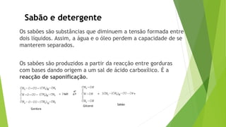 Sabão e detergente
Os sabões são substâncias que diminuem a tensão formada entre
dois líquidos. Assim, a água e o óleo perdem a capacidade de se
manterem separados.
Os sabões são produzidos a partir da reacção entre gorduras
com bases dando origem a um sal de ácido carboxílico. É a
reacção de saponificação.
Sabão
Glicerol
Gordura
 