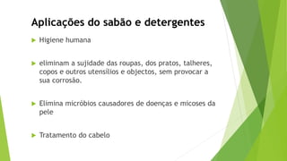  Higiene humana
 eliminam a sujidade das roupas, dos pratos, talheres,
copos e outros utensílios e objectos, sem provocar a
sua corrosão.
 Elimina micróbios causadores de doenças e micoses da
pele
 Tratamento do cabelo
Aplicações do sabão e detergentes
 