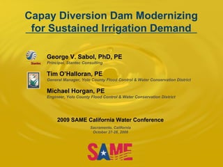 Capay Diversion Dam Modernizing for Sustained Irrigation Demand George V. Sabol, PhD, PE Principal, Stantec Consulting Tim O’Halloran, PE General Manager, Yolo County Flood Control & Water Conservation District Michael Horgan, PE Engineer, Yolo County Flood Control & Water Conservation District 2009 SAME California Water Conference Sacramento, California October 27-28, 2009 