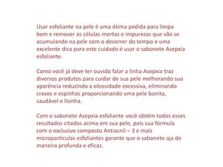 Usar esfoliante na pele é uma ótima pedida para limpa
bem e remover as células mortas e impurezas que vão se
acumulando na pele com o decorrer do tempo e uma
excelente dica para este cuidado é usar o sabonete Asepxia
esfoliante.
Como você já deve ter ouvido falar a linha Asepxia traz
diversos produtos para cuidar de sua pele melhorando sua
aparência reduzindo a oleosidade excessiva, eliminando
cravos e espinhas proporcionando uma pele bonita,
saudável e lisinha.
Com o sabonete Asepxia esfoliante você obtém todos esses
resultados citados acima em sua pele, pois sua fórmula
com o exclusivo composto Antiacnil – 3 e mais
micropartículas esfoliantes garante que o sabonete aja de
maneira profunda e eficaz.
 