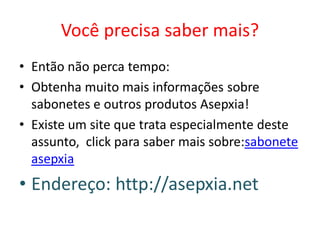 Você precisa saber mais?
• Então não perca tempo:
• Obtenha muito mais informações sobre
sabonetes e outros produtos Asepxia!
• Existe um site que trata especialmente deste
assunto, click para saber mais sobre:sabonete
asepxia
• Endereço: http://asepxia.net
 
