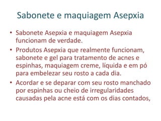 Sabonete e maquiagem Asepxia
• Sabonete Asepxia e maquiagem Asepxia
funcionam de verdade.
• Produtos Asepxia que realmente funcionam,
sabonete e gel para tratamento de acnes e
espinhas, maquiagem creme, líquida e em pó
para embelezar seu rosto a cada dia.
• Acordar e se deparar com seu rosto manchado
por espinhas ou cheio de irregularidades
causadas pela acne está com os dias contados,
 