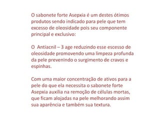 O sabonete forte Asepxia é um destes ótimos
produtos sendo indicado para pele que tem
excesso de oleosidade pois seu componente
principal e exclusivo:
O Antiacnil – 3 age reduzindo esse escesso de
oleosidade promovendo uma limpeza profunda
da pele prevenindo o surgimento de cravos e
espinhas.
Com uma maior concentração de ativos para a
pele do que ela necessita o sabonete forte
Asepxia auxilia na remoção de células mortas,
que ficam alojadas na pele melhorando assim
sua aparência e também sua textura.
 