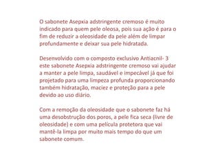 O sabonete Asepxia adstringente cremoso é muito
indicado para quem pele oleosa, pois sua ação é para o
fim de reduzir a oleosidade da pele além de limpar
profundamente e deixar sua pele hidratada.
Desenvolvido com o composto exclusivo Antiacnil- 3
este sabonete Asepxia adstringente cremoso vai ajudar
a manter a pele limpa, saudável e impecável já que foi
projetado para uma limpeza profunda proporcionando
também hidratação, maciez e proteção para a pele
devido ao uso diário.
Com a remoção da oleosidade que o sabonete faz há
uma desobstrução dos poros, a pele fica seca (livre de
oleosidade) e com uma película protetora que vai
mantê-la limpa por muito mais tempo do que um
sabonete comum.
 