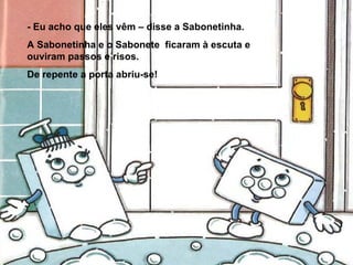 - Eu acho que eles vêm – disse a Sabonetinha. A Sabonetinha e o Sabonete  ficaram à escuta e ouviram passos e risos. De repente a porta abriu-se! 