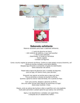 Despeje a glicerina na forma e aguarde solidificar.
Retire o sabonete da forma.
Sabonete finalizado.
Sabonete esfoliante
Material necessário para fazer o sabonete esfoliante:
- 1 quilo de glicerina em barra
- 100 mililitros de essência, a que você escolher
- 1 fôrma para sabonete
- Esterilizador, à venda em farmácias
- Bucha vegetal
- Cortador de legumes
Corte a bucha vegetal do tamanho da fôrma. Confira se cada pedaço encaixa direitinho, ok?
Ponha as buchas cortadas numa bacia plástica.
Despeje água fervente e acrescente 10 gotas do esterilizador.
Deixe descansar até esfriar.
Raspe toda a barra de glicerina com o cortador de legumes.
Leve ao fogo, em banho-maria, para derreter.
Enquanto isso aperte as buchas para a água sair bem.
Tire as sementes e encaixe as buchas na fôrma.
Quando a glicerina estiver toda derretida, tire a panela do fogo.
Com uma concha, despeje a glicerina na fôrma.
Use uma colher de pau para segurar as buchinhas no lugar.
Deixe secar durante 1 hora.
Depois, corte as sobras das buchas e alise a superfície com uma espátula.
Você pode aproveitar a própria glicerina que sobrou nos cantinhos.
Agora, é só desenformar e embalar com papel filme.
A etiqueta dá um acabamento melhor.
 