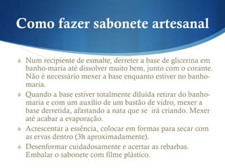 Como fazer sabonete artesanal
S  Num recipiente de esmalte, derreter a base de glicerina em
banho-maria até dissolver muito bem, junto com o corante.
Não é necessário mexer a base enquanto estiver no banho-
maria.
S  Quando a base estiver totalmente diluída retirar do banho-
maria e com um auxílio de um bastão de vidro, mexer a
base derretida, afastando a nata que se irá criando. Mexer
até acabar a evaporação.
S  Acrescentar a essência, colocar em formas para secar com
as ervas dentro (3h aproximadamente).
S  Desenformar cuidadosamente e acertar as rebarbas.
Embalar o sabonete com filme plástico.
 