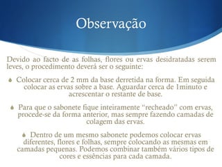 Observação
Devido ao facto de as folhas, flores ou ervas desidratadas serem
leves, o procedimento deverá ser o seguinte:
S  Colocar cerca de 2 mm da base derretida na forma. Em seguida
colocar as ervas sobre a base. Aguardar cerca de 1minuto e
acrescentar o restante de base.
S  Para que o sabonete fique inteiramente “recheado” com ervas,
procede-se da forma anterior, mas sempre fazendo camadas de
colagem das ervas.
S  Dentro de um mesmo sabonete podemos colocar ervas
diferentes, flores e folhas, sempre colocando as mesmas em
camadas pequenas. Podemos combinar também vários tipos de
cores e essências para cada camada.
 
