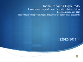 S
Joana Carvalha Figueiredo
Licenciatura em professores de ensino básico 1º ciclo
Especialização em TIC
Frequência de especialização em gestão de bibliotecas escolares
||2012/2013||
 