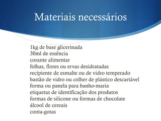 Materiais necessários
1kg de base glicerinada
30ml de essência
corante alimentar
folhas, flores ou ervas desidratadas
recipiente de esmalte ou de vidro temperado
bastão de vidro ou colher de plástico descartável
forma ou panela para banho-maria
etiquetas de identificação dos produtos
formas de silicone ou formas de chocolate
álcool de cereais
conta-gotas
 
