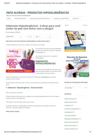 07/03/2017 Sabonetes Hipoalergênicos ­ 6 dicas para você cuidar da pele sem sofrer com a alergia! ~ Info Alergia ­ Produtos Hipoalergênicos
http://www.infoalergia.com.br/2016/09/sabonetes­hipoalergenicos.html 1/5
By: Info Alergia on 09:44:00
COMPARTILHE Tweet 3Curtir 3
StumbleUpon
Sabonetes Hipoalergênicos - 6 dicas para você
cuidar da pele sem sofrer com a alergia!
Veja dicas de marcas de Sabonetes Hipoalergênicos e saiba onde comprar!
Você tem alergia e tem que tomar cuidado com tudo que usa na pele?
Se a resposta foi positiva, você provavelmente
pesquisa tudo antes de comprar, do sabonete
à maquiagem né?
Isso porque tem que ver se o produto é
hipoalergênico.
SABONETES
HIPOALERGÊNICOS
Os sabonetes hipoalergênicos são ideais para
quem tem pele sensível, mas não abre mão de
cuidar da pele com bons produtos.
Nesse post facilitamos a sua procura e indicamos 6 sabonetes  hipoalergênicos, e ainda te
contamos onde comprar!
Continue lendo o post para saber um pouco mais de cada um dos produtos que listamos para
vocês.
1- Sabonete  Hipoalergênico - Davene Aveia
Aveia, um poderoso nutriente.
A Davene sempre soube que este é o segredo de uma pele saudável e bonita, e na Linha Aveia, o
extrato de aveia é o principal ativo.
 Ele hidrata e nutre, deixando a pele suave e macia. 
O Sabonete de Aveia ® Hipoalergênico Davene foi especialmente formulado de maneira a
minimizar o possível surgimento de alergia.
Onde comprar: Onofre
Search SEARCH
RECEBA AS NOVIDADES POR EMAIL
MATÉRIAS
Alergias Alimentares (5)
Alergias respiratórias (3)
Anti-alérgicos (6)
Cosméticos Hipoalergênicos (1)
Hipoalergênicos (7)
Livros sobre alergia (2)
Maquiagem Hipoalergênica (17)
Matérias sobre Alergias (9)
Matérias sobre Glúten (1)
Produtos antialérgicos (3)
INFO ALERGIA - PRODUTOS HIPOALERGÊNICOS
Blog com dicas de produtos hipoalergênicos!
Email address... Submit
HOME HIPOALERGÊNICOS MAQUIAGEM HIPOALERGÊNICA ALERGIAS ALIMENTARES CONTATO
 