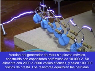 Versión del generador de Marx sin piezas móviles,
   construido con capacitores cerámicos de 10.000 V. Se
alimenta con 2000 ó 3000 voltios eficaces, y salen 100.000
  voltios de cresta. Los resistores equilibran las pérdidas.
 