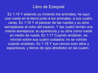 Libro de Ezequiel
  Ez 1:15 Y estando yo mirando los animales, he aquí
una rueda en la tierra junto á los animales, á sus cuatro
  caras. Ez 1:16 Y el parecer de las ruedas y su obra
semejábase al color del topacio. Y las cuatro tenían una
misma semejanza: su apariencia y su obra como rueda
   en medio de rueda. Ez 1:17 Cuando andaban, se
   movían sobre sus cuatro costados: no se volvían
  cuando andaban. Ez 1:18 Y sus cercos eran altos y
 espantosos, y llenos de ojos alrededor en las cuatro.
 