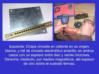 Izquierda: Chapa cincada en caliente en su origen,
blanca, y riel de cincado electrolítico amarillo; en ambos
  casos con un espesor entre diez y veinte micrones.
Derecha: medición, por medios magnéticos, del espesor
             de cinc sobre el sustrato ferroso.
 