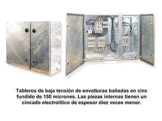 Tableros de baja tensión de envolturas bañadas en cinc
fundido de 150 micrones. Las piezas internas tienen un
  cincado electrolítico de espesor diez veces menor.
 