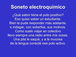 Soneto electroquímico
    ¿Qué sabor tiene el polo positivo?
      Eso quiso saber un estudiante.
  Bien le pude responder más adelante,
  o indagar, con soberbia, sus motivos.
      Como suelo viajar en colectivo
llevo siempre una radio entre mis cosas.
     Una pila le saqué, y a la mucosa
   de la lengua conecté ese polo activo.
 