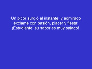 Un picor surgió al instante, y admirado
 exclamé con pasión, placer y fiesta:
¡Estudiante: su sabor es muy salado!
 