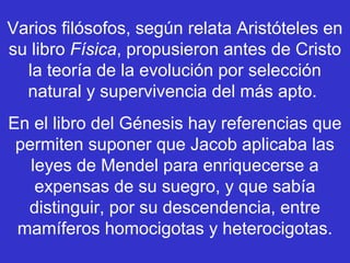 Varios filósofos, según relata Aristóteles en
su libro Física, propusieron antes de Cristo
  la teoría de la evolución por selección
  natural y supervivencia del más apto.
En el libro del Génesis hay referencias que
 permiten suponer que Jacob aplicaba las
   leyes de Mendel para enriquecerse a
    expensas de su suegro, y que sabía
  distinguir, por su descendencia, entre
 mamíferos homocigotas y heterocigotas.
 